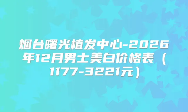 烟台曙光植发中心-2026年12月男士美白价格表（1177-3221元）