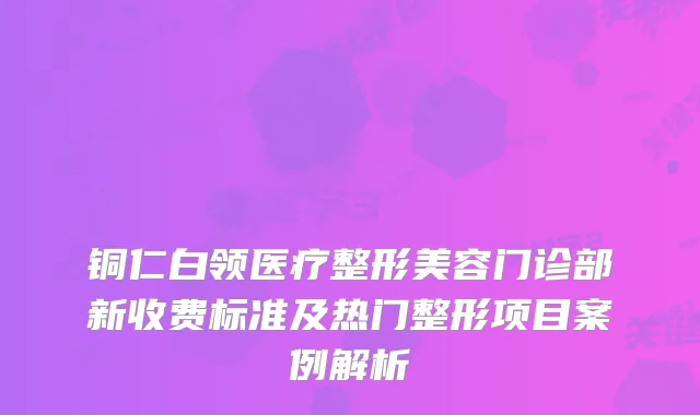 铜仁白领医疗整形美容门诊部新收费标准及热门整形项目案例解析