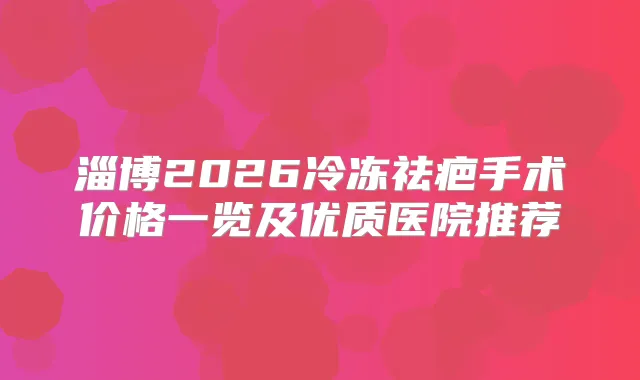 淄博2026冷冻祛疤手术价格一览及优质医院推荐