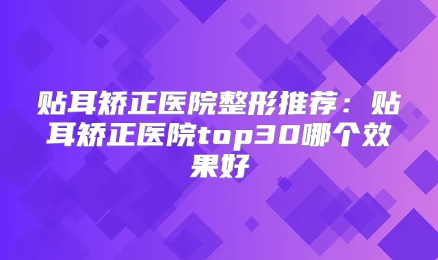 贴耳矫正医院整形推荐：贴耳矫正医院top30哪个效果好