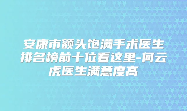 安康市额头饱满手术医生排名榜前十位看这里-何云虎医生满意度高