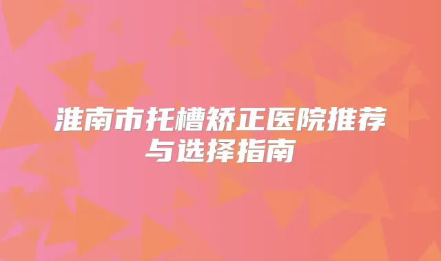 淮南市托槽矫正医院推荐与选择指南
