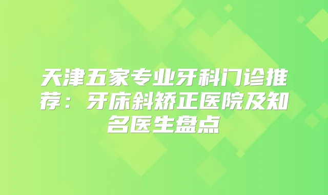 天津五家专业牙科门诊推荐：牙床斜矫正医院及知名医生盘点