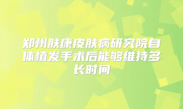 郑州肤康皮肤病研究院自体植发手术后能够维持多长时间