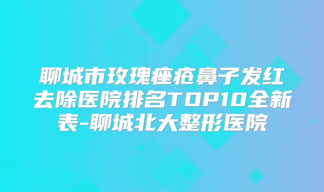 聊城市玫瑰痤疮鼻子发红去除医院排名TOP10全新表-聊城北大整形医院