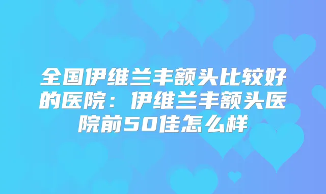 全国伊维兰丰额头比较好的医院：伊维兰丰额头医院前50佳怎么样