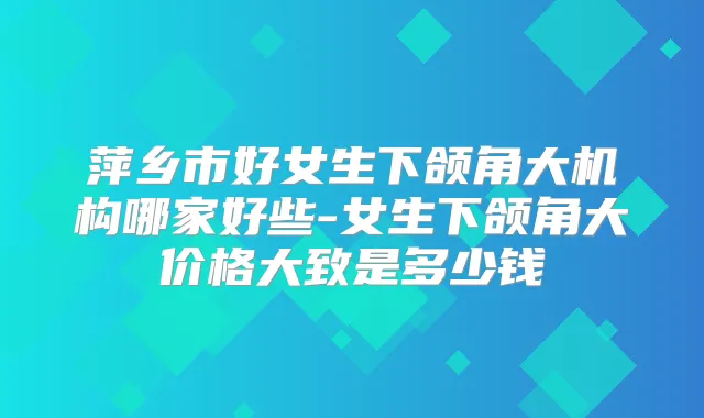 萍乡市好女生下颌角大机构哪家好些-女生下颌角大价格大致是多少钱