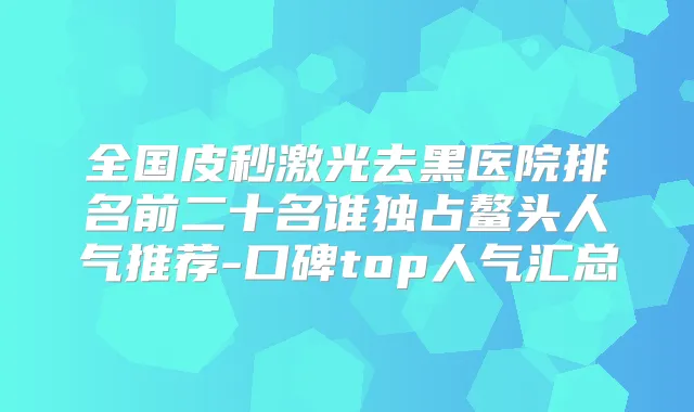 全国皮秒激光去黑医院排名前二十名谁独占鳌头人气推荐-口碑top人气汇总