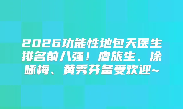 2026功能性地包天医生排名前八强！廖旅生、涂咏梅、黄秀芬备受欢迎~