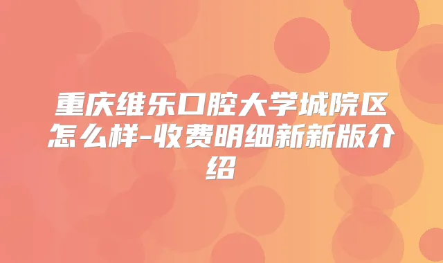 重庆维乐口腔大学城院区怎么样-收费明细新新版介绍