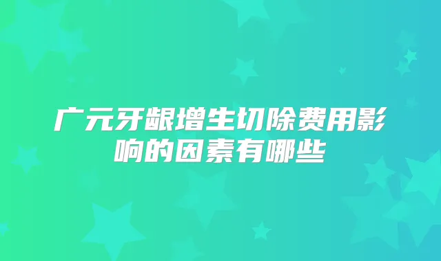 广元牙龈增生切除费用影响的因素有哪些