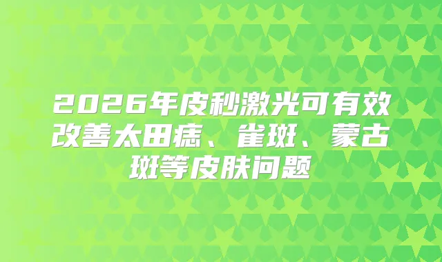 2026年皮秒激光可有效太田痣、雀斑、蒙古斑等皮肤问题
