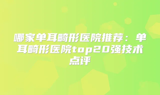 哪家单耳畸形医院推荐:单耳畸形医院top20强技术点评