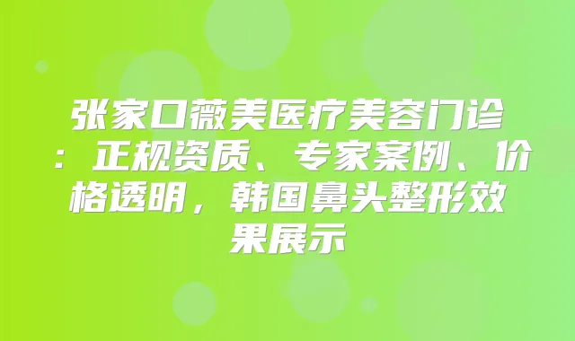 张家口薇美医疗美容门诊：正规资质、专家案例、价格透明，韩国鼻头整形效果展示