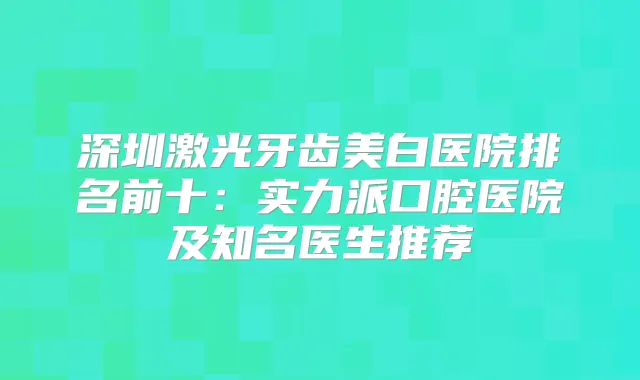 深圳激光牙齿美白医院排名前十:实力派口腔医院及知名医生推荐