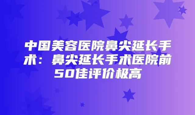 中国美容医院鼻尖延长手术：鼻尖延长手术医院前50佳评价极高