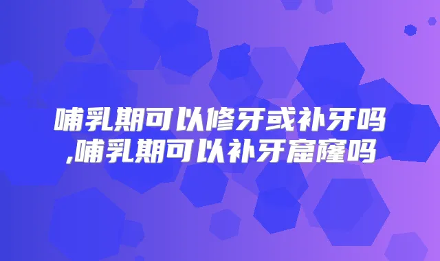 哺乳期可以修牙或补牙吗,哺乳期可以补牙窟窿吗