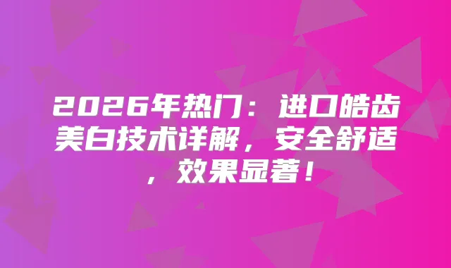 2026年热门：进口皓齿美白技术详解，安全舒适，效果显著！
