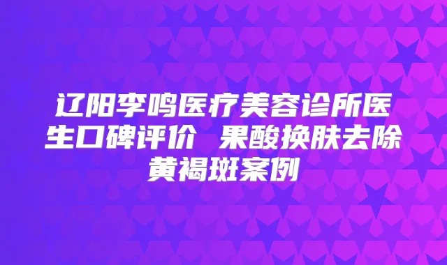 辽阳李鸣医疗美容诊所医生口碑评价 果酸换肤去除黄褐斑案例