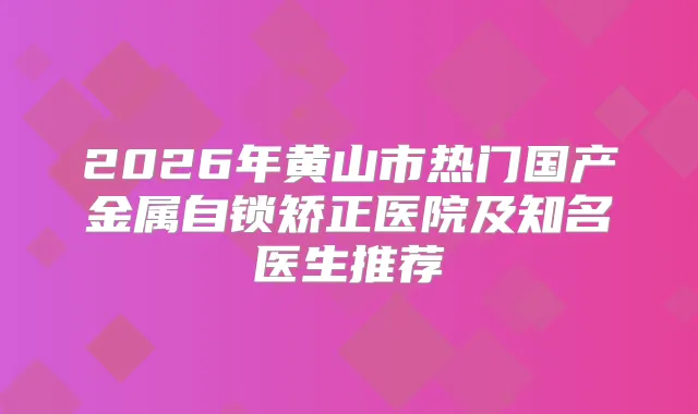 2026年黄山市热门国产金属自锁矫正医院及知名医生推荐