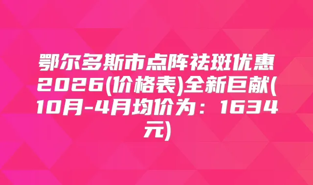 鄂尔多斯市点阵祛斑优惠2026(价格表)全新巨献(10月-4月均价为：1634元)