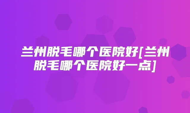 兰州脱毛哪个医院好[兰州脱毛哪个医院好一点]