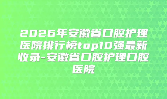 2026年安徽省口腔护理医院排行榜top10强新收录-安徽省口腔护理口腔医院