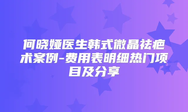 何晓娅医生韩式微晶祛疤术案例-费用表明细热门项目及分享