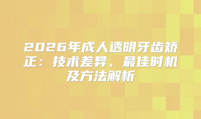 2026年成人透明牙齿矫正:技术差异、佳时机及方法解析