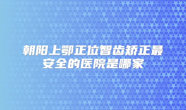 朝阳上鄂正位智齿矫正安全的医院是哪家