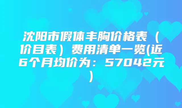 沈阳市假体丰胸价格表（价目表）费用清单一览(近6个月均价为：57042元)