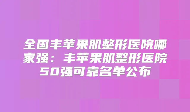 全国丰苹果肌整形医院哪家强：丰苹果肌整形医院50强可靠名单公布