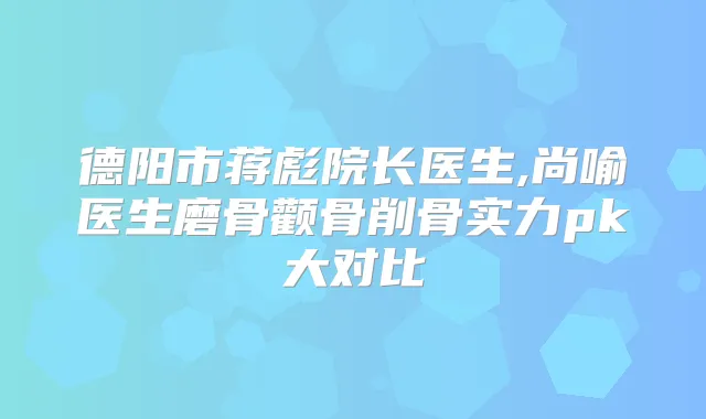 德阳市蒋彪院长医生,尚喻医生磨骨颧骨削骨实力pk大对比