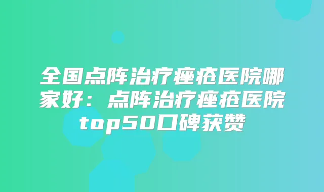 全国点阵痤疮医院哪家好：点阵痤疮医院top50口碑获赞