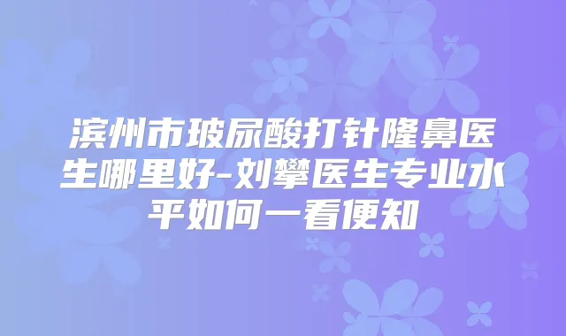 滨州市玻尿酸打针隆鼻医生哪里好-刘攀医生专业水平如何一看便知