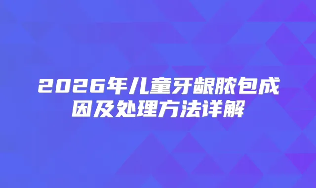 2026年儿童牙龈脓包成因及处理方法详解