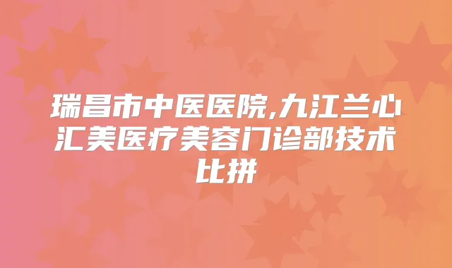 瑞昌市中医医院,九江兰心汇美医疗美容门诊部技术比拼