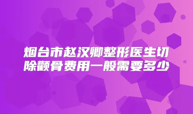 烟台市赵汉卿整形医生切除颧骨费用一般需要多少