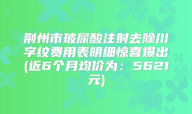 荆州市玻尿酸注射去除川字纹费用表明细惊喜爆出(近6个月均价为:5621元)