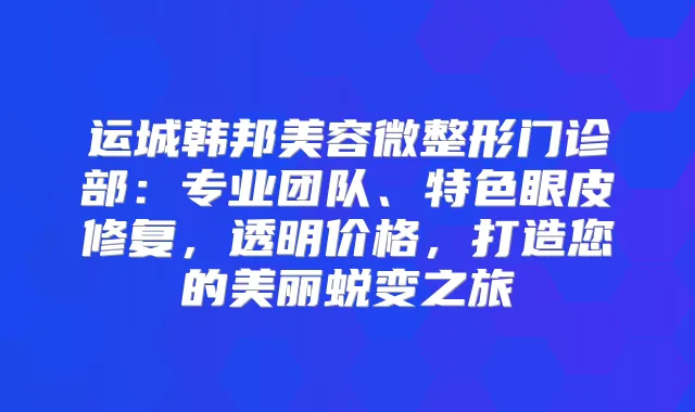 运城韩邦美容微整形门诊部：专业团队、特色眼皮修复，透明价格，打造您的美丽蜕变之旅