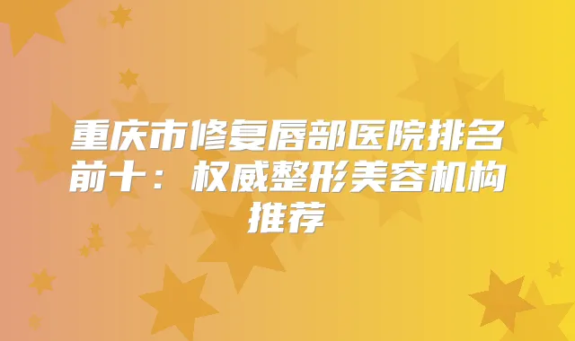 重庆市修复唇部医院排名前十：整形美容机构推荐