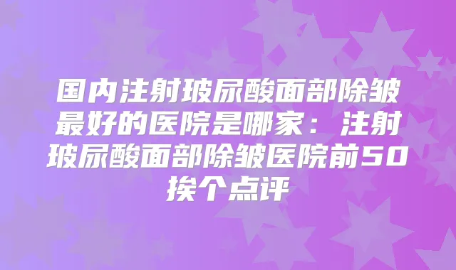 国内注射玻尿酸面部除皱好的医院是哪家：注射玻尿酸面部除皱医院前50挨个点评
