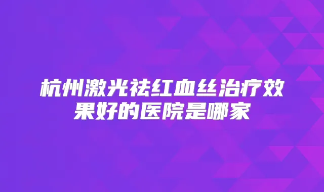 杭州激光祛红血丝效果好的医院是哪家