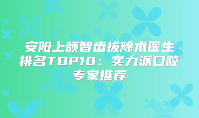 安阳上颌智齿拔除术医生排名TOP10：实力派口腔专家推荐