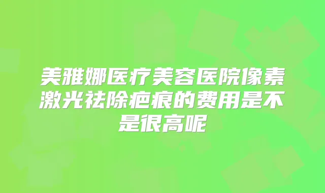 美雅娜医疗美容医院像素激光祛除疤痕的费用是不是很高呢
