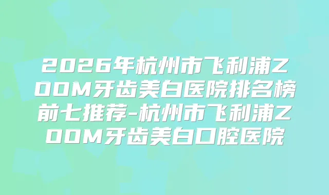 2026年杭州市飞利浦ZOOM牙齿美白医院排名榜前七推荐-杭州市飞利浦ZOOM牙齿美白口腔医院