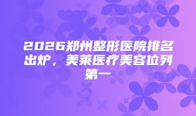 2026郑州整形医院排名出炉，美莱医疗美容位列第一