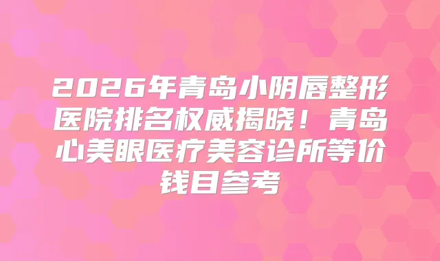 2026年青岛小阴唇整形医院排名揭晓!青岛心美眼医疗美容诊所等价钱目参考