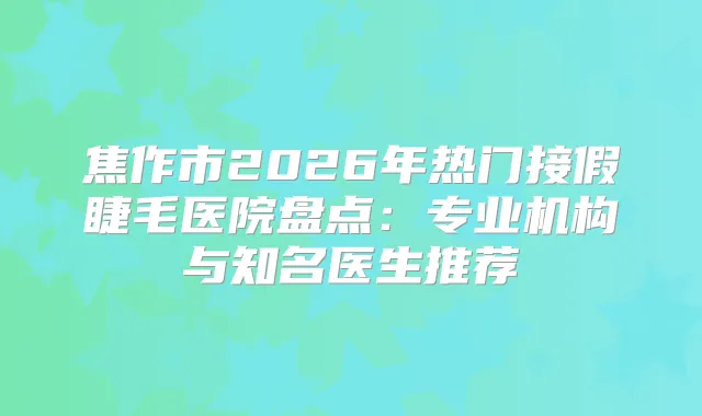 焦作市2026年热门接假睫毛医院盘点:专业机构与知名医生推荐