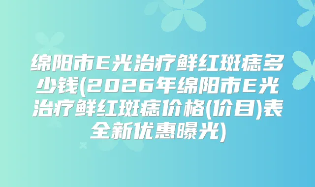 绵阳市E光鲜红斑痣多少钱(2026年绵阳市E光鲜红斑痣价格(价目)表全新优惠曝光)